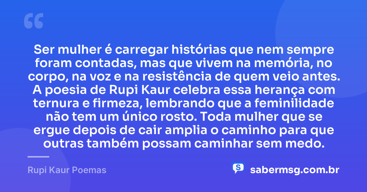 Ser mulher é carregar histórias que nem sempre foram contadas, mas que vivem na memória, no corpo, na voz e na resistência de quem veio antes. A poesia de Rupi Kaur celebra essa herança com ternura e firmeza, lembrando que a feminilidade não tem um único rosto. Toda mulher que se ergue depois de cair amplia o caminho para que outras também possam caminhar sem medo. — Rupi Kaur Poemas