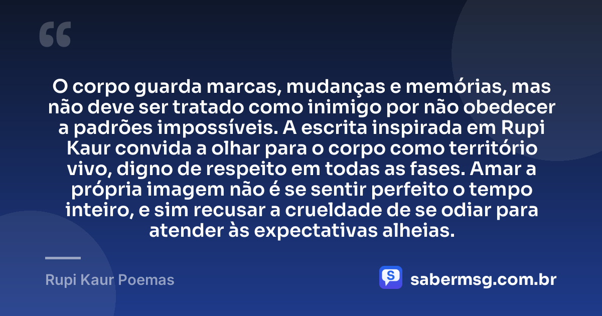 O corpo guarda marcas, mudanças e memórias, mas não deve ser tratado como inimigo por não obedecer a padrões impossíveis. A escrita inspirada em Rupi Kaur convida a olhar para o corpo como território vivo, digno de respeito em todas as fases. Amar a própria imagem não é se sentir perfeito o tempo inteiro, e sim recusar a crueldade de se odiar para atender às expectativas alheias. — Rupi Kaur Poemas