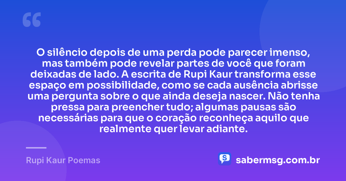 O silêncio depois de uma perda pode parecer imenso, mas também pode revelar partes de você que foram deixadas de lado. A escrita de Rupi Kaur transforma esse espaço em possibilidade, como se cada ausência abrisse uma pergunta sobre o que ainda deseja nascer. Não tenha pressa para preencher tudo; algumas pausas são necessárias para que o coração reconheça aquilo que realmente quer levar adiante. — Rupi Kaur Poemas