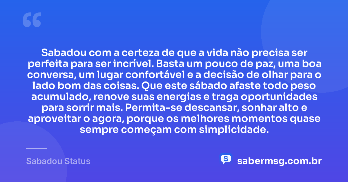 Sabadou com a certeza de que a vida não precisa ser perfeita para ser incrível. Basta um pouco de paz, uma boa conversa, um lugar confortável e a decisão de olhar para o lado bom das coisas. Que este sábado afaste todo peso acumulado, renove suas energias e traga oportunidades para sorrir mais. Permita-se descansar, sonhar alto e aproveitar o agora, porque os melhores momentos quase sempre começam com simplicidade. — Sabadou Status