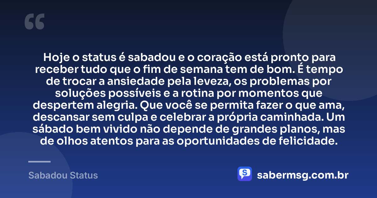 Hoje o status é sabadou e o coração está pronto para receber tudo que o fim de semana tem de bom. É tempo de trocar a ansiedade pela leveza, os problemas por soluções possíveis e a rotina por momentos que despertem alegria. Que você se permita fazer o que ama, descansar sem culpa e celebrar a própria caminhada. Um sábado bem vivido não depende de grandes planos, mas de olhos atentos para as oportunidades de felicidade. — Sabadou Status