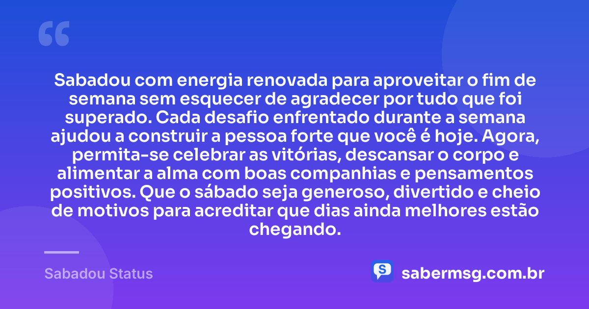 Sabadou com energia renovada para aproveitar o fim de semana sem esquecer de agradecer por tudo que foi superado. Cada desafio enfrentado durante a semana ajudou a construir a pessoa forte que você é hoje. Agora, permita-se celebrar as vitórias, descansar o corpo e alimentar a alma com boas companhias e pensamentos positivos. Que o sábado seja generoso, divertido e cheio de motivos para acreditar que dias ainda melhores estão chegando. — Sabadou Status