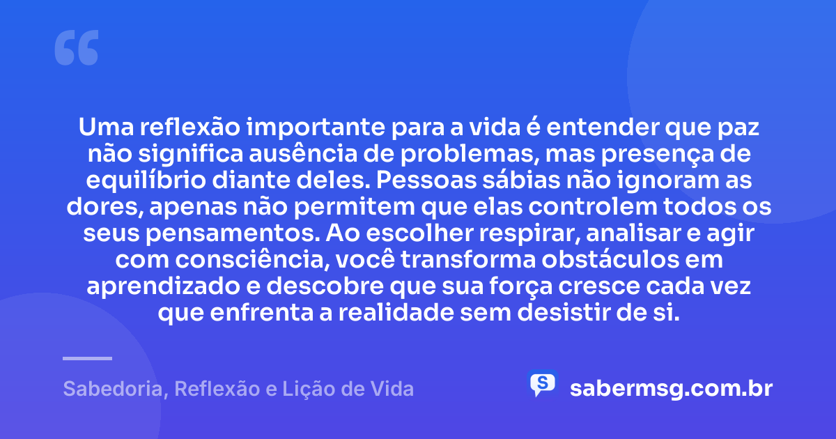 Uma reflexão importante para a vida é entender que paz não significa ausência de problemas, mas presença de equilíbrio diante deles. Pessoas sábias não ignoram as dores, apenas não permitem que elas controlem todos os seus pensamentos. Ao escolher respirar, analisar e agir com consciência, você transforma obstáculos em aprendizado e descobre que sua força cresce cada vez que enfrenta a realidade sem desistir de si. — Sabedoria, Reflexão e Lição de Vida