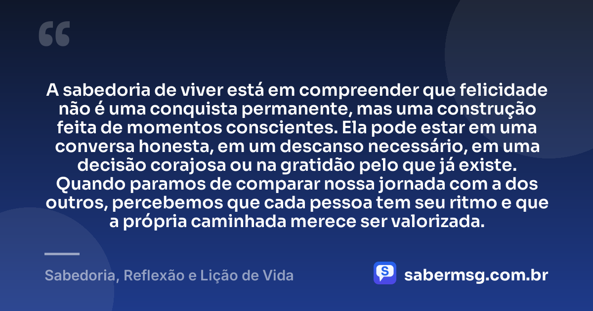 A sabedoria de viver está em compreender que felicidade não é uma conquista permanente, mas uma construção feita de momentos conscientes. Ela pode estar em uma conversa honesta, em um descanso necessário, em uma decisão corajosa ou na gratidão pelo que já existe. Quando paramos de comparar nossa jornada com a dos outros, percebemos que cada pessoa tem seu ritmo e que a própria caminhada merece ser valorizada. — Sabedoria, Reflexão e Lição de Vida