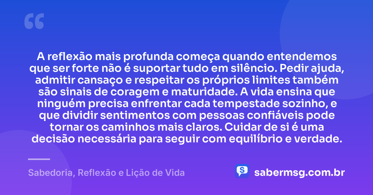A reflexão mais profunda começa quando entendemos que ser forte não é suportar tudo em silêncio. Pedir ajuda, admitir cansaço e respeitar os próprios limites também são sinais de coragem e maturidade. A vida ensina que ninguém precisa enfrentar cada tempestade sozinho, e que dividir sentimentos com pessoas confiáveis pode tornar os caminhos mais claros. Cuidar de si é uma decisão necessária para seguir com equilíbrio e verdade. — Sabedoria, Reflexão e Lição de Vida