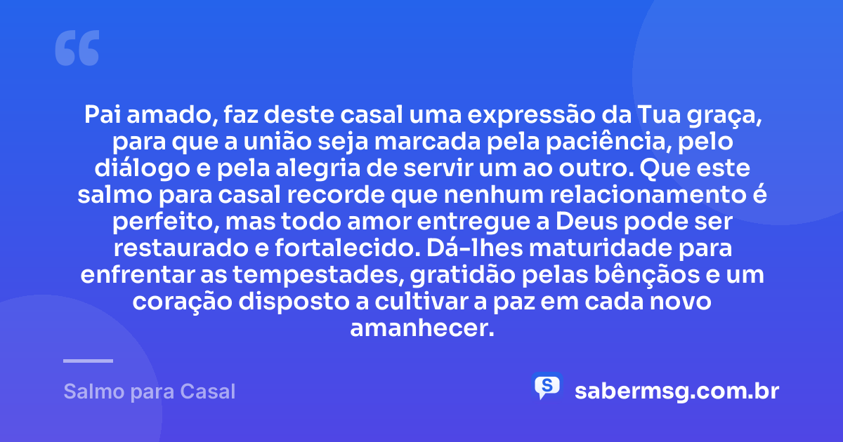 Pai amado, faz deste casal uma expressão da Tua graça, para que a união seja marcada pela paciência, pelo diálogo e pela alegria de servir um ao outro. Que este salmo para casal recorde que nenhum relacionamento é perfeito, mas todo amor entregue a Deus pode ser restaurado e fortalecido. Dá-lhes maturidade para enfrentar as tempestades, gratidão pelas bênçãos e um coração disposto a cultivar a paz em cada novo amanhecer. — Salmo para Casal