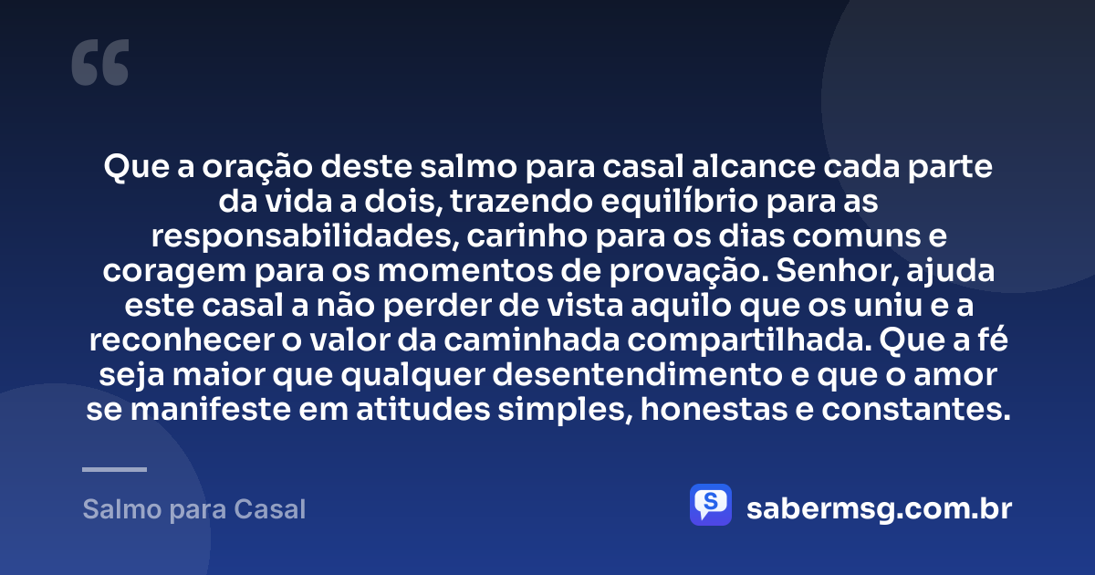 Que a oração deste salmo para casal alcance cada parte da vida a dois, trazendo equilíbrio para as responsabilidades, carinho para os dias comuns e coragem para os momentos de provação. Senhor, ajuda este casal a não perder de vista aquilo que os uniu e a reconhecer o valor da caminhada compartilhada. Que a fé seja maior que qualquer desentendimento e que o amor se manifeste em atitudes simples, honestas e constantes. — Salmo para Casal