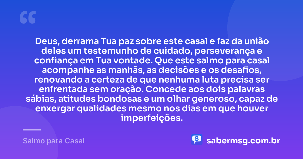 Deus, derrama Tua paz sobre este casal e faz da união deles um testemunho de cuidado, perseverança e confiança em Tua vontade. Que este salmo para casal acompanhe as manhãs, as decisões e os desafios, renovando a certeza de que nenhuma luta precisa ser enfrentada sem oração. Concede aos dois palavras sábias, atitudes bondosas e um olhar generoso, capaz de enxergar qualidades mesmo nos dias em que houver imperfeições. — Salmo para Casal
