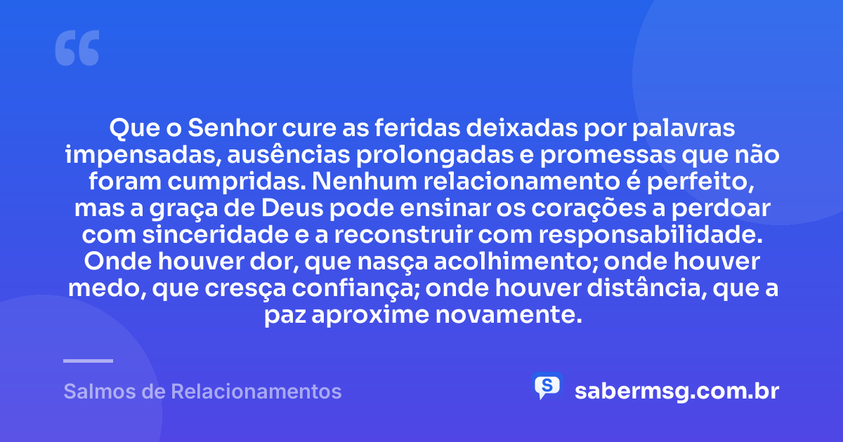 Que o Senhor cure as feridas deixadas por palavras impensadas, ausências prolongadas e promessas que não foram cumpridas. Nenhum relacionamento é perfeito, mas a graça de Deus pode ensinar os corações a perdoar com sinceridade e a reconstruir com responsabilidade. Onde houver dor, que nasça acolhimento; onde houver medo, que cresça confiança; onde houver distância, que a paz aproxime novamente. — Salmos de Relacionamentos