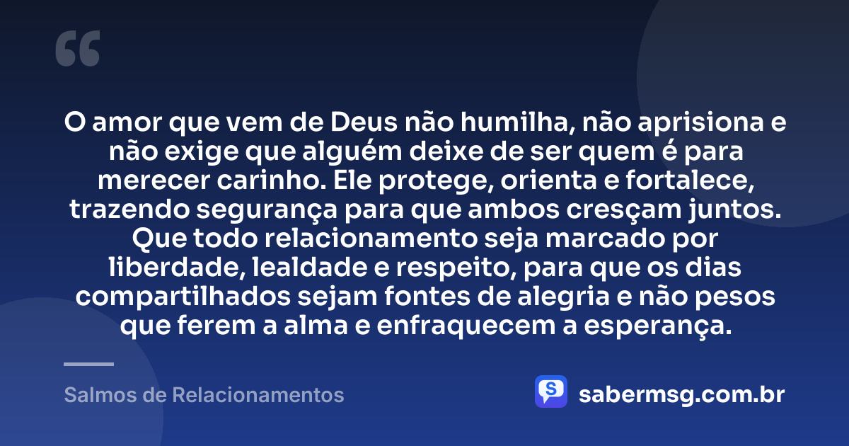 O amor que vem de Deus não humilha, não aprisiona e não exige que alguém deixe de ser quem é para merecer carinho. Ele protege, orienta e fortalece, trazendo segurança para que ambos cresçam juntos. Que todo relacionamento seja marcado por liberdade, lealdade e respeito, para que os dias compartilhados sejam fontes de alegria e não pesos que ferem a alma e enfraquecem a esperança. — Salmos de Relacionamentos