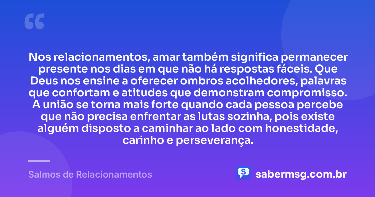 Nos relacionamentos, amar também significa permanecer presente nos dias em que não há respostas fáceis. Que Deus nos ensine a oferecer ombros acolhedores, palavras que confortam e atitudes que demonstram compromisso. A união se torna mais forte quando cada pessoa percebe que não precisa enfrentar as lutas sozinha, pois existe alguém disposto a caminhar ao lado com honestidade, carinho e perseverança. — Salmos de Relacionamentos
