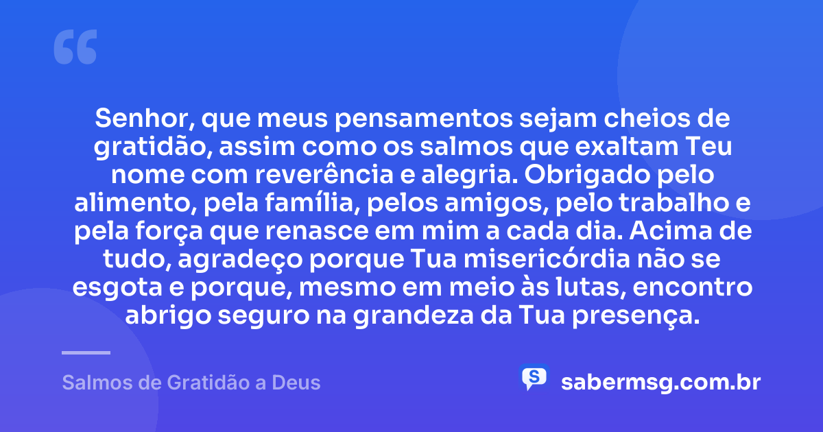 Senhor, que meus pensamentos sejam cheios de gratidão, assim como os salmos que exaltam Teu nome com reverência e alegria. Obrigado pelo alimento, pela família, pelos amigos, pelo trabalho e pela força que renasce em mim a cada dia. Acima de tudo, agradeço porque Tua misericórdia não se esgota e porque, mesmo em meio às lutas, encontro abrigo seguro na grandeza da Tua presença. — Salmos de Gratidão a Deus