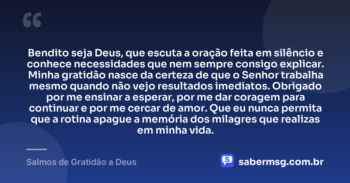 Bendito seja Deus, que escuta a oração feita em silêncio e conhece necessidades que nem sempre consigo explicar. Minha gratidão nasce da certeza de que o Senhor trabalha mesmo quando não vejo resultados imediatos. Obrigado por me ensinar a esperar, por me dar coragem para continuar e por me cercar de amor. Que eu nunca permita que a rotina apague a memória dos milagres que realizas em minha vida. — Salmos de Gratidão a Deus