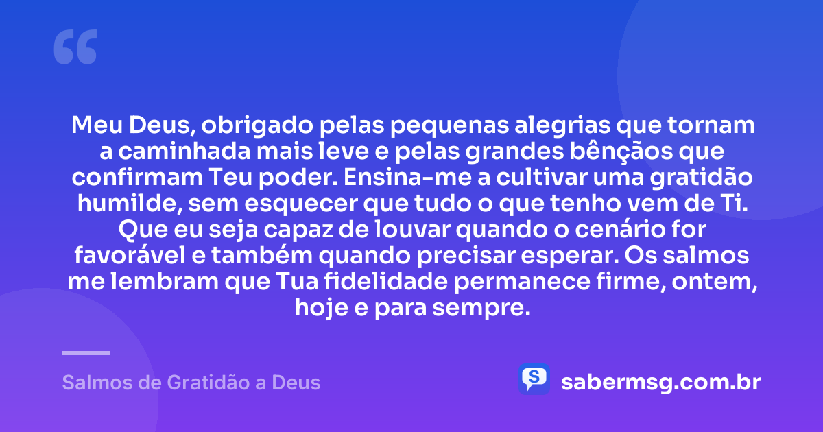 Meu Deus, obrigado pelas pequenas alegrias que tornam a caminhada mais leve e pelas grandes bênçãos que confirmam Teu poder. Ensina-me a cultivar uma gratidão humilde, sem esquecer que tudo o que tenho vem de Ti. Que eu seja capaz de louvar quando o cenário for favorável e também quando precisar esperar. Os salmos me lembram que Tua fidelidade permanece firme, ontem, hoje e para sempre. — Salmos de Gratidão a Deus