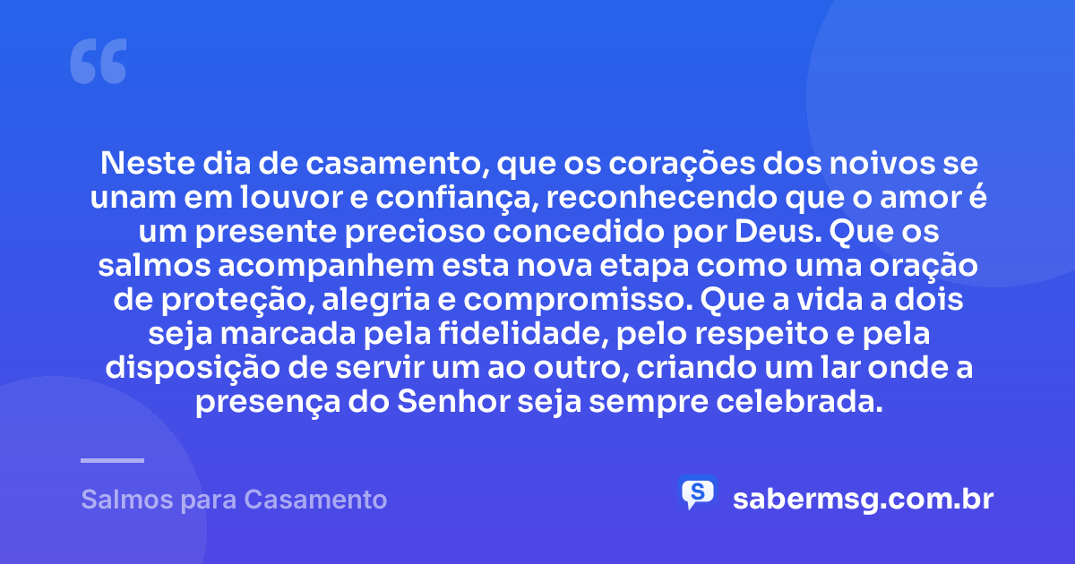 Neste dia de casamento, que os corações dos noivos se unam em louvor e confiança, reconhecendo que o amor é um presente precioso concedido por Deus. Que os salmos acompanhem esta nova etapa como uma oração de proteção, alegria e compromisso. Que a vida a dois seja marcada pela fidelidade, pelo respeito e pela disposição de servir um ao outro, criando um lar onde a presença do Senhor seja sempre celebrada. — Salmos para Casamento