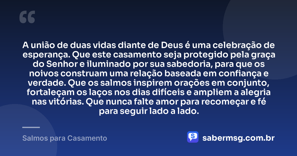 A união de duas vidas diante de Deus é uma celebração de esperança. Que este casamento seja protegido pela graça do Senhor e iluminado por sua sabedoria, para que os noivos construam uma relação baseada em confiança e verdade. Que os salmos inspirem orações em conjunto, fortaleçam os laços nos dias difíceis e ampliem a alegria nas vitórias. Que nunca falte amor para recomeçar e fé para seguir lado a lado. — Salmos para Casamento