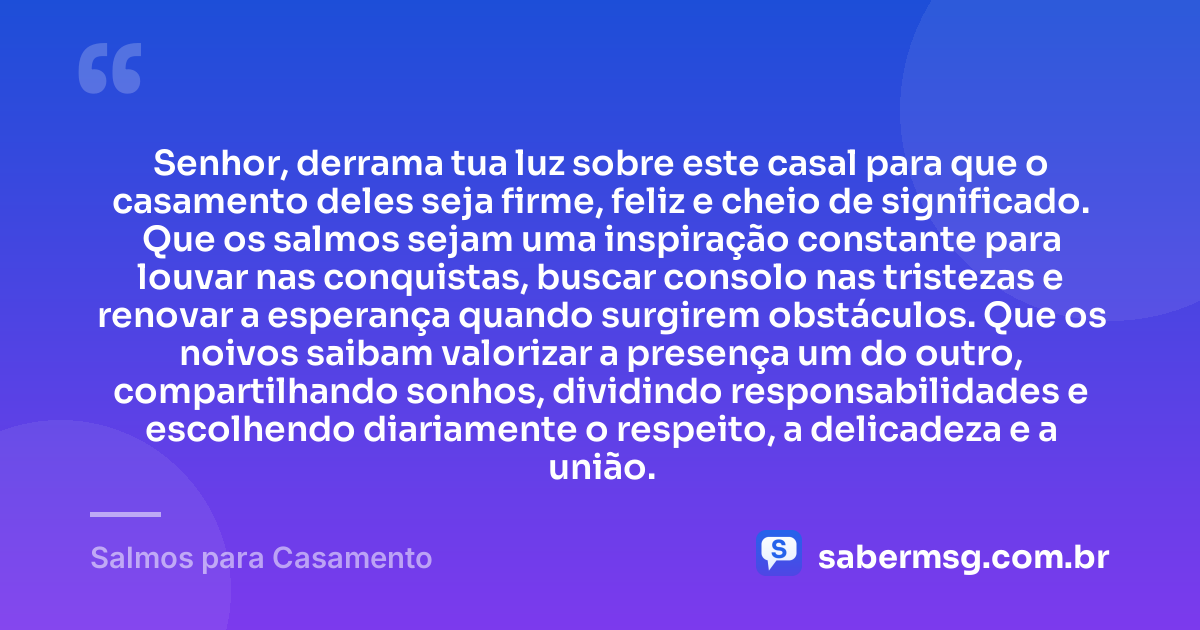 Senhor, derrama tua luz sobre este casal para que o casamento deles seja firme, feliz e cheio de significado. Que os salmos sejam uma inspiração constante para louvar nas conquistas, buscar consolo nas tristezas e renovar a esperança quando surgirem obstáculos. Que os noivos saibam valorizar a presença um do outro, compartilhando sonhos, dividindo responsabilidades e escolhendo diariamente o respeito, a delicadeza e a união. — Salmos para Casamento