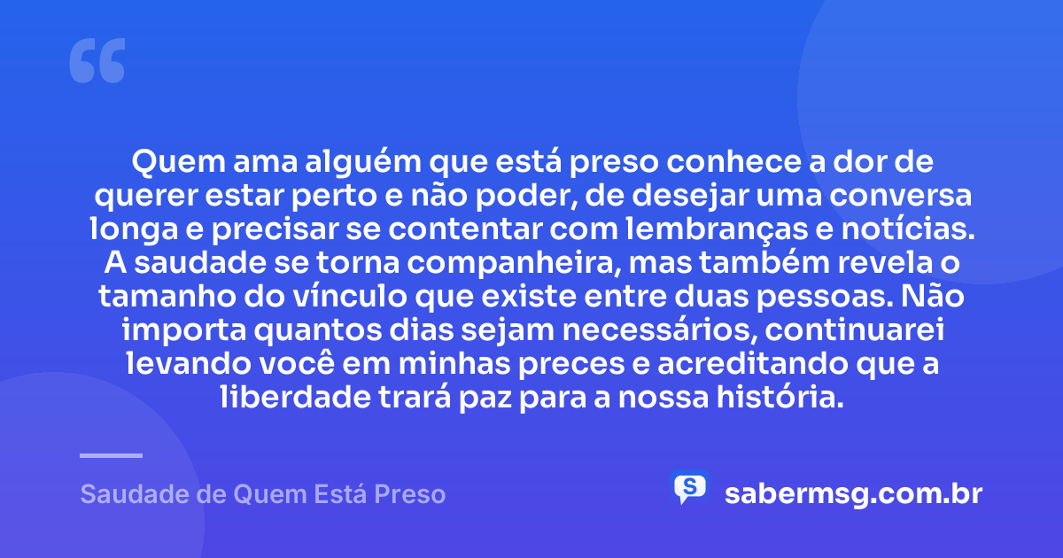Quem ama alguém que está preso conhece a dor de querer estar perto e não poder, de desejar uma conversa longa e precisar se contentar com lembranças e notícias. A saudade se torna companheira, mas também revela o tamanho do vínculo que existe entre duas pessoas. Não importa quantos dias sejam necessários, continuarei levando você em minhas preces e acreditando que a liberdade trará paz para a nossa história. — Saudade de Quem Está Preso
