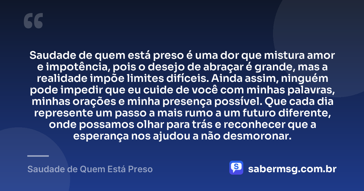 Saudade de quem está preso é uma dor que mistura amor e impotência, pois o desejo de abraçar é grande, mas a realidade impõe limites difíceis. Ainda assim, ninguém pode impedir que eu cuide de você com minhas palavras, minhas orações e minha presença possível. Que cada dia represente um passo a mais rumo a um futuro diferente, onde possamos olhar para trás e reconhecer que a esperança nos ajudou a não desmoronar. — Saudade de Quem Está Preso