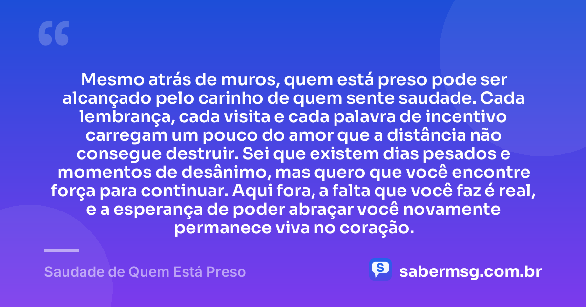 Mesmo atrás de muros, quem está preso pode ser alcançado pelo carinho de quem sente saudade. Cada lembrança, cada visita e cada palavra de incentivo carregam um pouco do amor que a distância não consegue destruir. Sei que existem dias pesados e momentos de desânimo, mas quero que você encontre força para continuar. Aqui fora, a falta que você faz é real, e a esperança de poder abraçar você novamente permanece viva no coração. — Saudade de Quem Está Preso