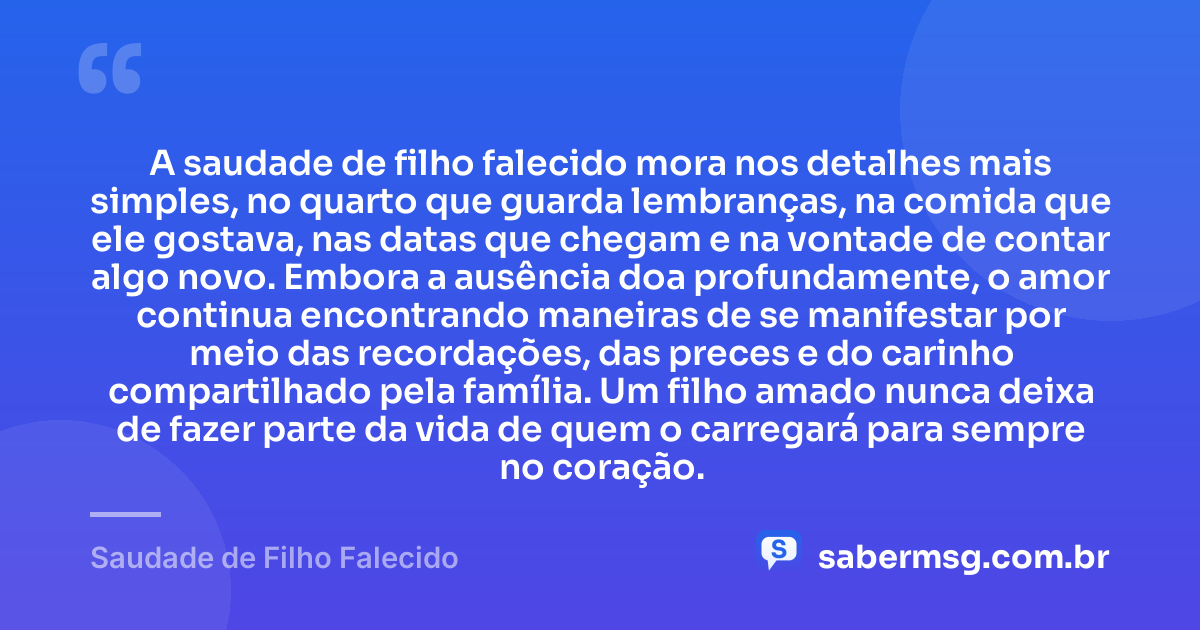 A saudade de filho falecido mora nos detalhes mais simples, no quarto que guarda lembranças, na comida que ele gostava, nas datas que chegam e na vontade de contar algo novo. Embora a ausência doa profundamente, o amor continua encontrando maneiras de se manifestar por meio das recordações, das preces e do carinho compartilhado pela família. Um filho amado nunca deixa de fazer parte da vida de quem o carregará para sempre no coração. — Saudade de Filho Falecido