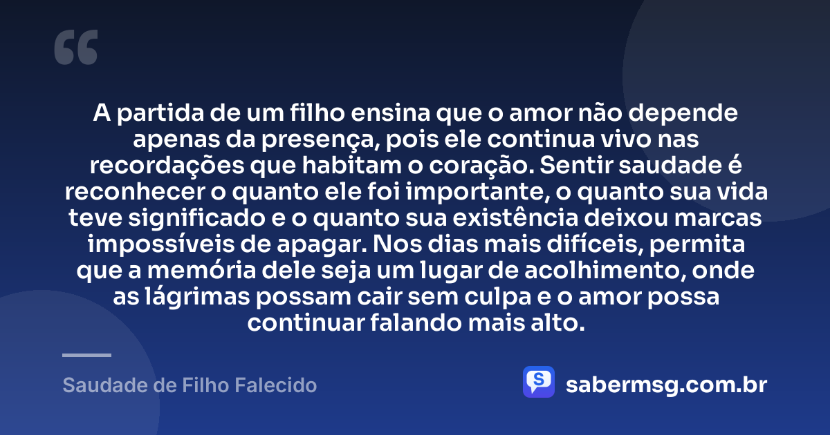 A partida de um filho ensina que o amor não depende apenas da presença, pois ele continua vivo nas recordações que habitam o coração. Sentir saudade é reconhecer o quanto ele foi importante, o quanto sua vida teve significado e o quanto sua existência deixou marcas impossíveis de apagar. Nos dias mais difíceis, permita que a memória dele seja um lugar de acolhimento, onde as lágrimas possam cair sem culpa e o amor possa continuar falando mais alto. — Saudade de Filho Falecido