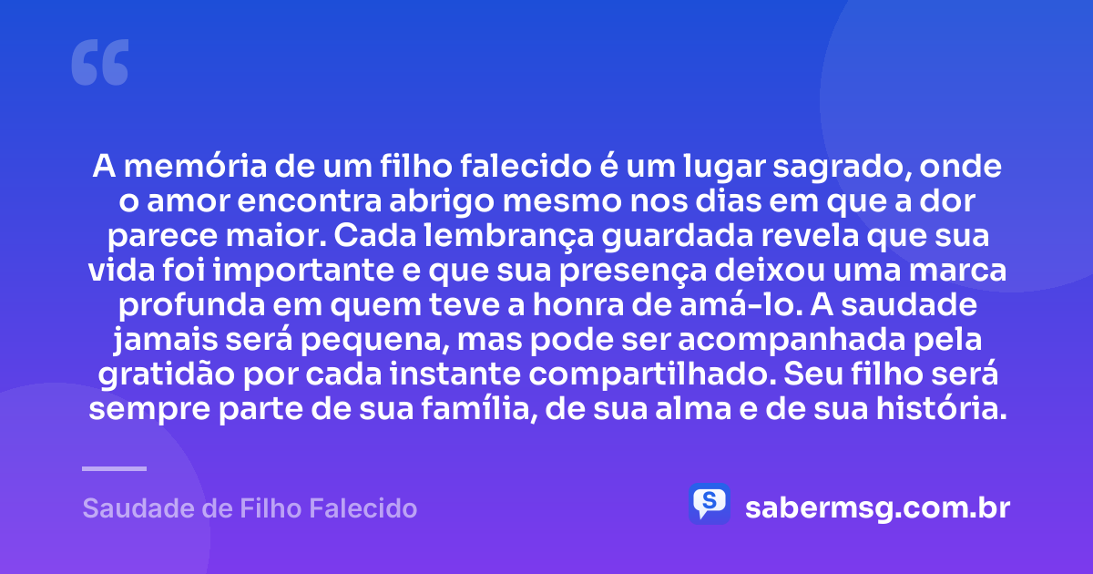 A memória de um filho falecido é um lugar sagrado, onde o amor encontra abrigo mesmo nos dias em que a dor parece maior. Cada lembrança guardada revela que sua vida foi importante e que sua presença deixou uma marca profunda em quem teve a honra de amá-lo. A saudade jamais será pequena, mas pode ser acompanhada pela gratidão por cada instante compartilhado. Seu filho será sempre parte de sua família, de sua alma e de sua história. — Saudade de Filho Falecido