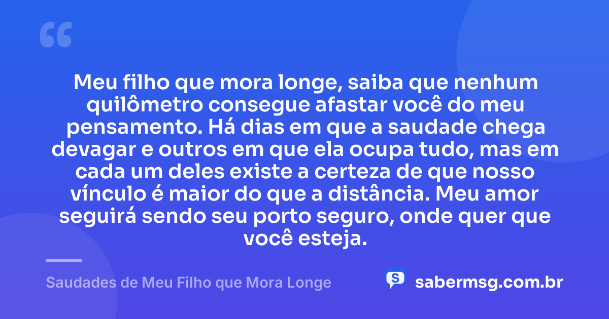 Meu filho que mora longe, saiba que nenhum quilômetro consegue afastar você do meu pensamento. Há dias em que a saudade chega devagar e outros em que ela ocupa tudo, mas em cada um deles existe a certeza de que nosso vínculo é maior do que a distância. Meu amor seguirá sendo seu porto seguro, onde quer que você esteja. — Saudades de Meu Filho que Mora Longe