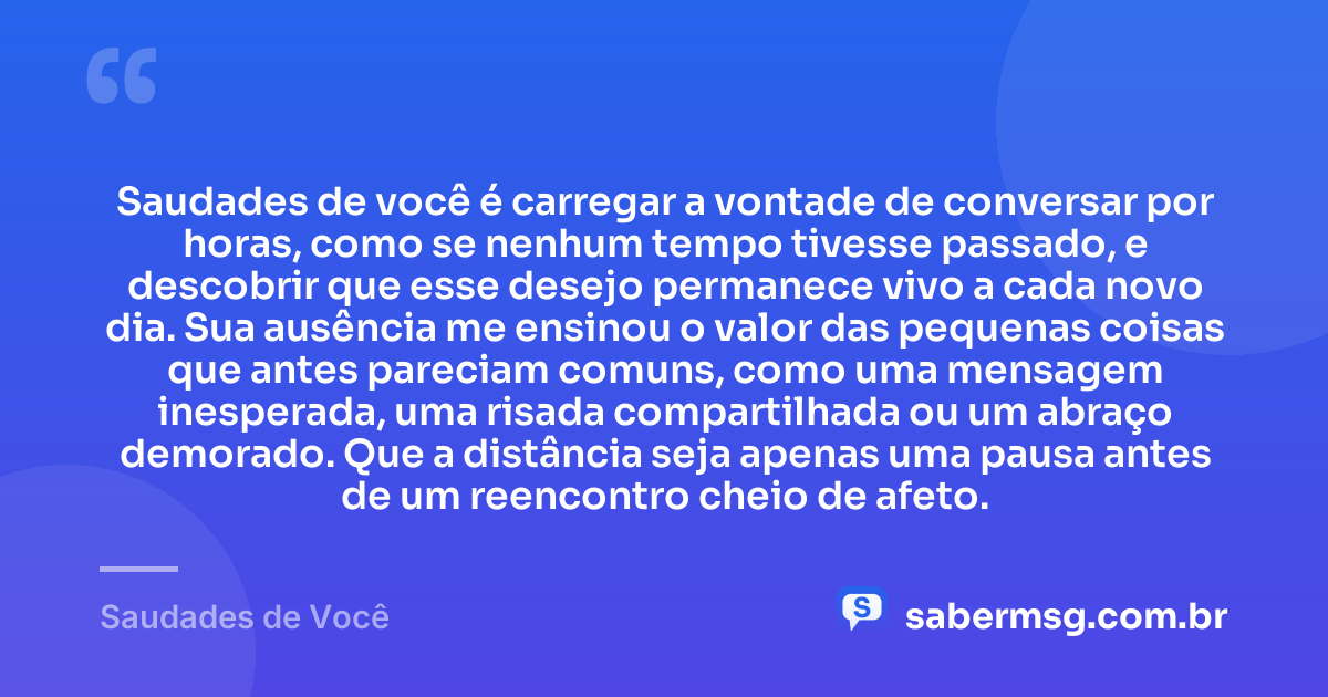 Saudades de você é carregar a vontade de conversar por horas, como se nenhum tempo tivesse passado, e descobrir que esse desejo permanece vivo a cada novo dia. Sua ausência me ensinou o valor das pequenas coisas que antes pareciam comuns, como uma mensagem inesperada, uma risada compartilhada ou um abraço demorado. Que a distância seja apenas uma pausa antes de um reencontro cheio de afeto. — Saudades de Você
