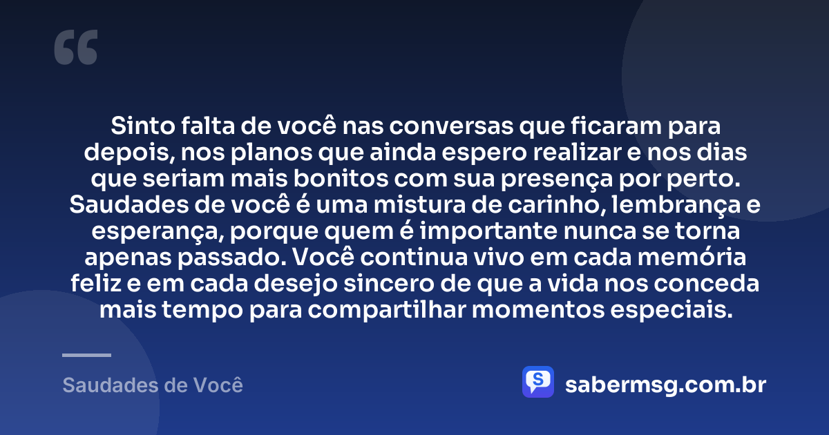 Sinto falta de você nas conversas que ficaram para depois, nos planos que ainda espero realizar e nos dias que seriam mais bonitos com sua presença por perto. Saudades de você é uma mistura de carinho, lembrança e esperança, porque quem é importante nunca se torna apenas passado. Você continua vivo em cada memória feliz e em cada desejo sincero de que a vida nos conceda mais tempo para compartilhar momentos especiais. — Saudades de Você