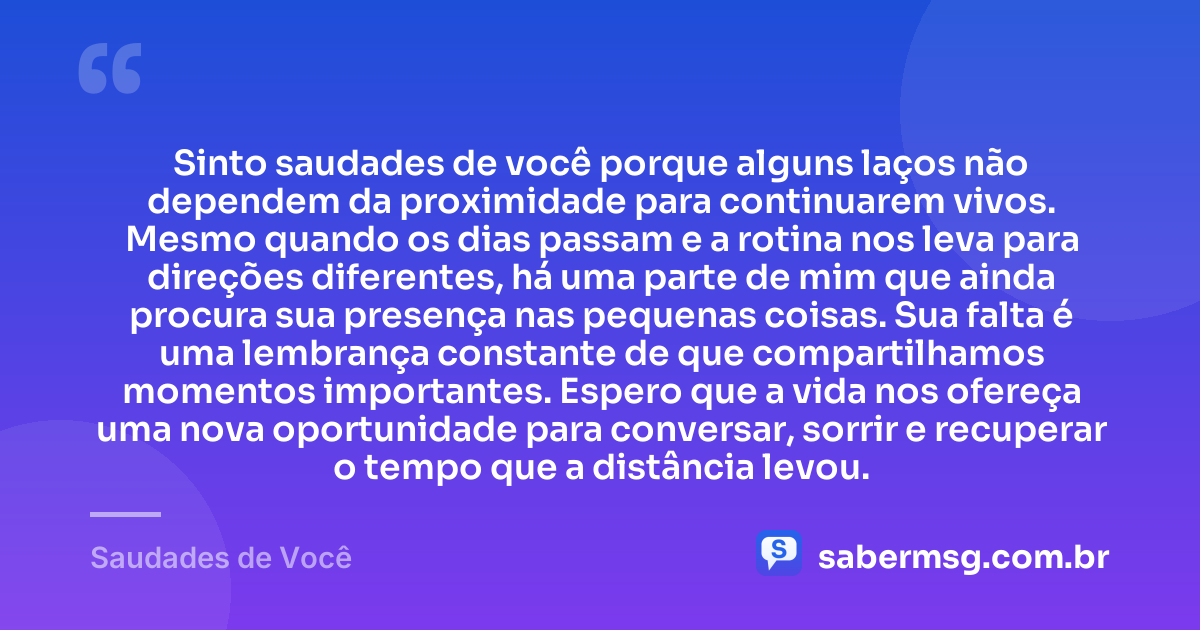 Sinto saudades de você porque alguns laços não dependem da proximidade para continuarem vivos. Mesmo quando os dias passam e a rotina nos leva para direções diferentes, há uma parte de mim que ainda procura sua presença nas pequenas coisas. Sua falta é uma lembrança constante de que compartilhamos momentos importantes. Espero que a vida nos ofereça uma nova oportunidade para conversar, sorrir e recuperar o tempo que a distância levou. — Saudades de Você