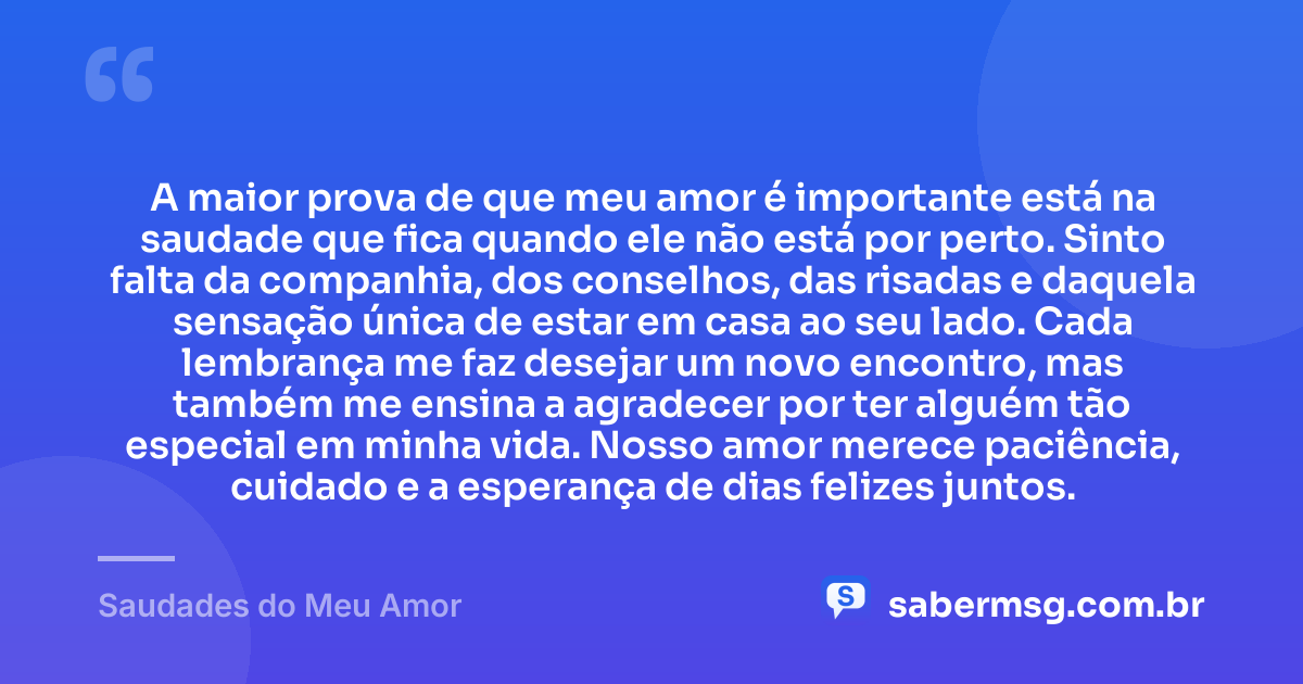 A maior prova de que meu amor é importante está na saudade que fica quando ele não está por perto. Sinto falta da companhia, dos conselhos, das risadas e daquela sensação única de estar em casa ao seu lado. Cada lembrança me faz desejar um novo encontro, mas também me ensina a agradecer por ter alguém tão especial em minha vida. Nosso amor merece paciência, cuidado e a esperança de dias felizes juntos. — Saudades do Meu Amor