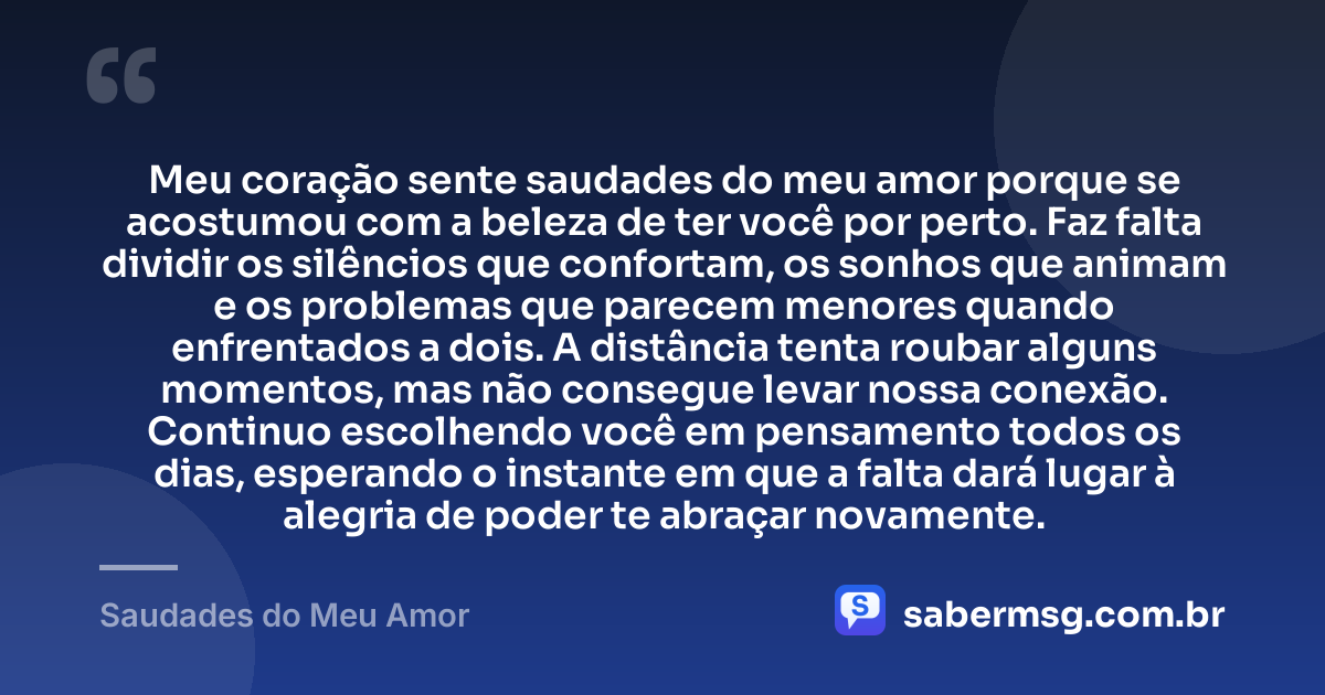 Meu coração sente saudades do meu amor porque se acostumou com a beleza de ter você por perto. Faz falta dividir os silêncios que confortam, os sonhos que animam e os problemas que parecem menores quando enfrentados a dois. A distância tenta roubar alguns momentos, mas não consegue levar nossa conexão. Continuo escolhendo você em pensamento todos os dias, esperando o instante em que a falta dará lugar à alegria de poder te abraçar novamente. — Saudades do Meu Amor
