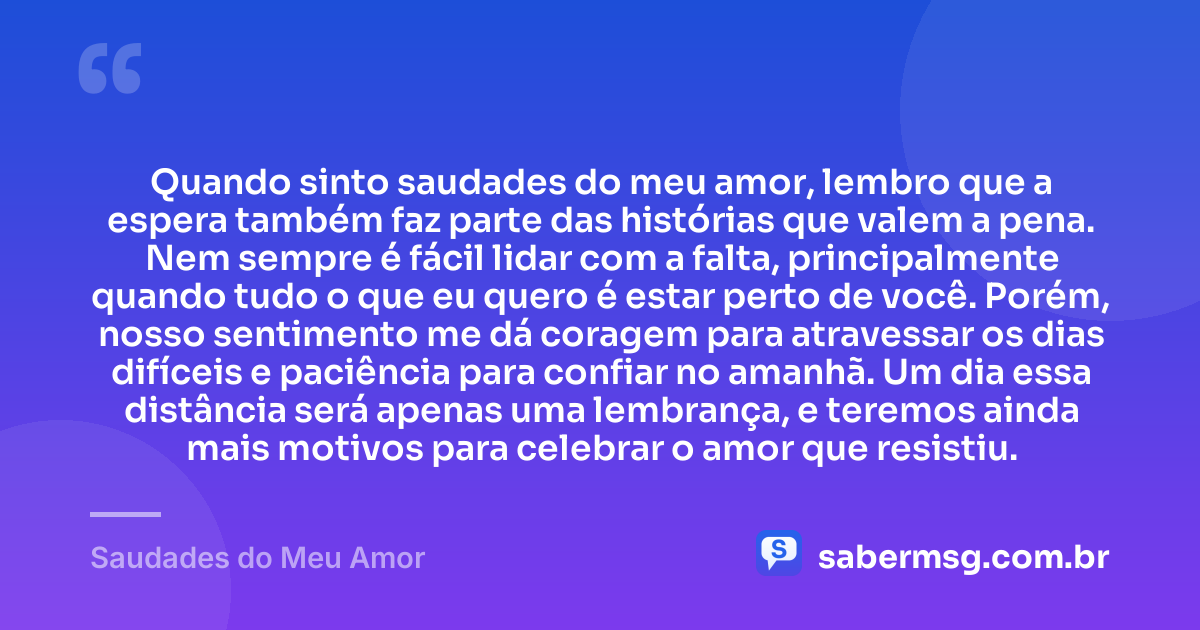 Quando sinto saudades do meu amor, lembro que a espera também faz parte das histórias que valem a pena. Nem sempre é fácil lidar com a falta, principalmente quando tudo o que eu quero é estar perto de você. Porém, nosso sentimento me dá coragem para atravessar os dias difíceis e paciência para confiar no amanhã. Um dia essa distância será apenas uma lembrança, e teremos ainda mais motivos para celebrar o amor que resistiu. — Saudades do Meu Amor