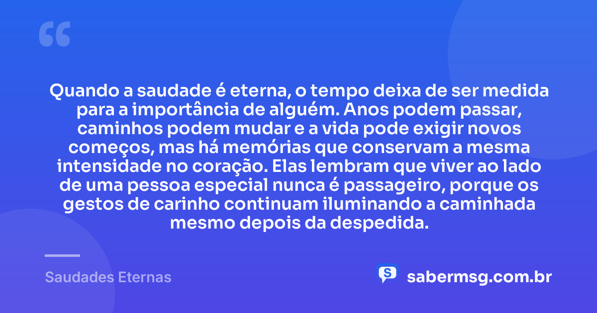 Quando a saudade é eterna, o tempo deixa de ser medida para a importância de alguém. Anos podem passar, caminhos podem mudar e a vida pode exigir novos começos, mas há memórias que conservam a mesma intensidade no coração. Elas lembram que viver ao lado de uma pessoa especial nunca é passageiro, porque os gestos de carinho continuam iluminando a caminhada mesmo depois da despedida. — Saudades Eternas