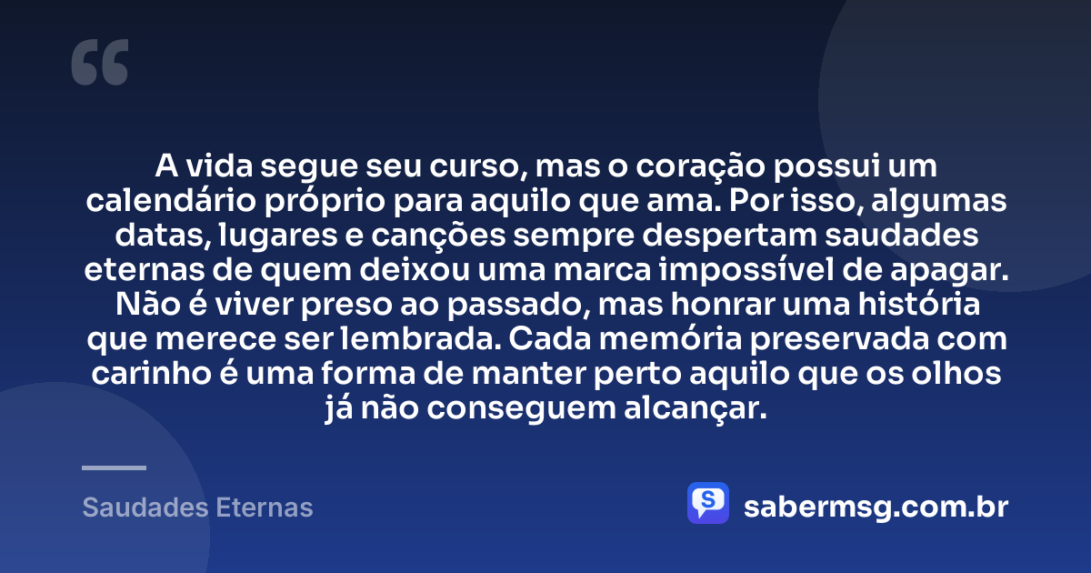 A vida segue seu curso, mas o coração possui um calendário próprio para aquilo que ama. Por isso, algumas datas, lugares e canções sempre despertam saudades eternas de quem deixou uma marca impossível de apagar. Não é viver preso ao passado, mas honrar uma história que merece ser lembrada. Cada memória preservada com carinho é uma forma de manter perto aquilo que os olhos já não conseguem alcançar. — Saudades Eternas