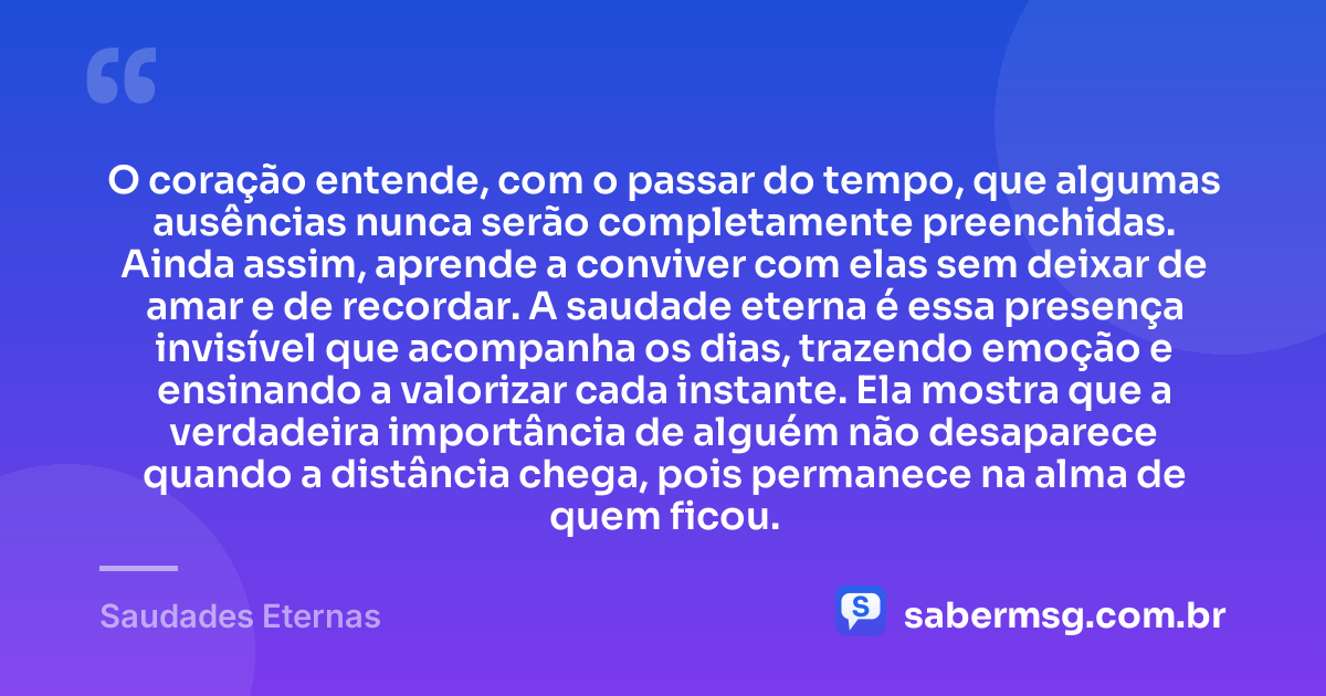 O coração entende, com o passar do tempo, que algumas ausências nunca serão completamente preenchidas. Ainda assim, aprende a conviver com elas sem deixar de amar e de recordar. A saudade eterna é essa presença invisível que acompanha os dias, trazendo emoção e ensinando a valorizar cada instante. Ela mostra que a verdadeira importância de alguém não desaparece quando a distância chega, pois permanece na alma de quem ficou. — Saudades Eternas