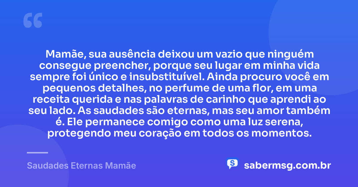Mamãe, sua ausência deixou um vazio que ninguém consegue preencher, porque seu lugar em minha vida sempre foi único e insubstituível. Ainda procuro você em pequenos detalhes, no perfume de uma flor, em uma receita querida e nas palavras de carinho que aprendi ao seu lado. As saudades são eternas, mas seu amor também é. Ele permanece comigo como uma luz serena, protegendo meu coração em todos os momentos. — Saudades Eternas Mamãe