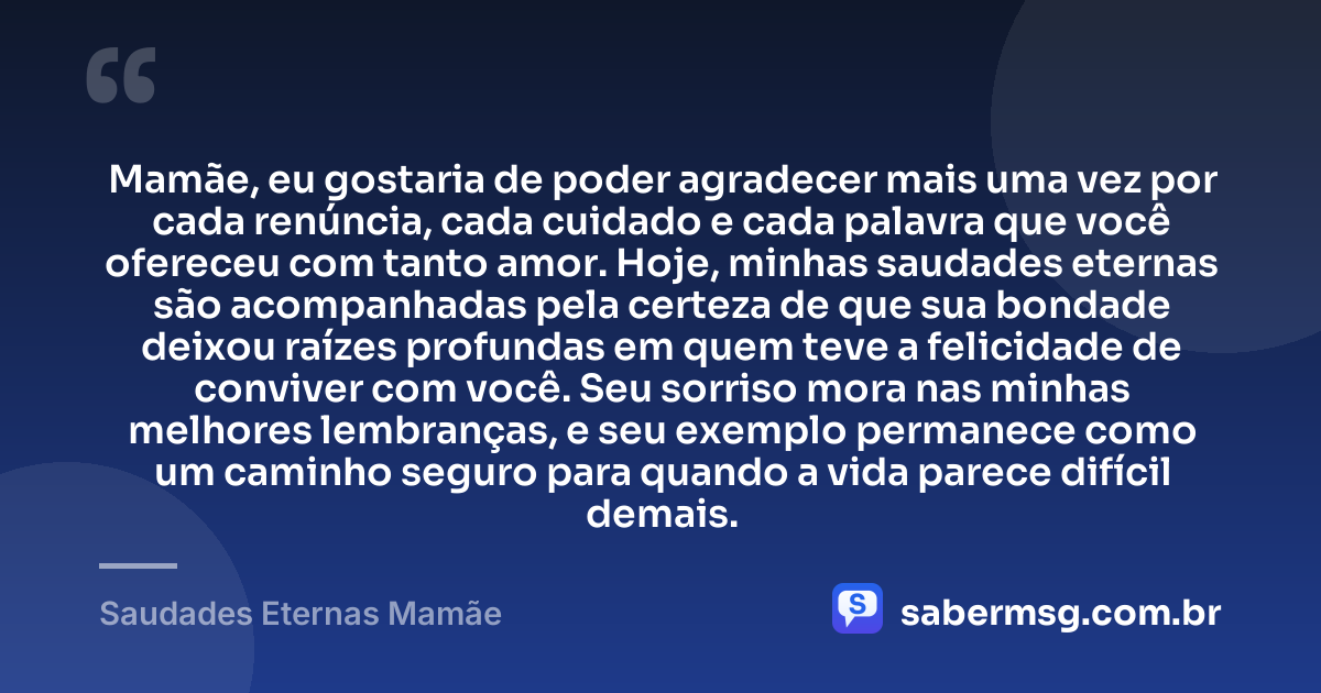 Mamãe, eu gostaria de poder agradecer mais uma vez por cada renúncia, cada cuidado e cada palavra que você ofereceu com tanto amor. Hoje, minhas saudades eternas são acompanhadas pela certeza de que sua bondade deixou raízes profundas em quem teve a felicidade de conviver com você. Seu sorriso mora nas minhas melhores lembranças, e seu exemplo permanece como um caminho seguro para quando a vida parece difícil demais. — Saudades Eternas Mamãe