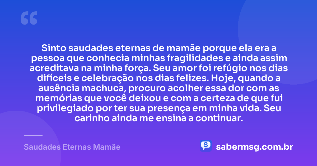 Sinto saudades eternas de mamãe porque ela era a pessoa que conhecia minhas fragilidades e ainda assim acreditava na minha força. Seu amor foi refúgio nos dias difíceis e celebração nos dias felizes. Hoje, quando a ausência machuca, procuro acolher essa dor com as memórias que você deixou e com a certeza de que fui privilegiado por ter sua presença em minha vida. Seu carinho ainda me ensina a continuar. — Saudades Eternas Mamãe