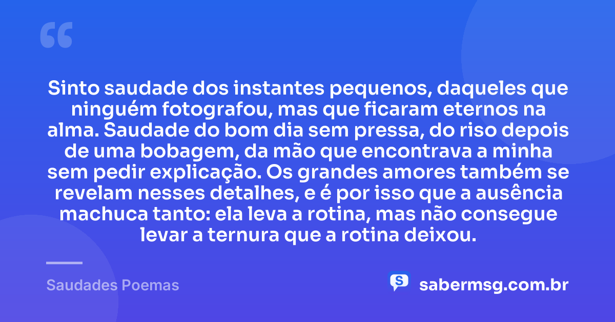 Sinto saudade dos instantes pequenos, daqueles que ninguém fotografou, mas que ficaram eternos na alma. Saudade do bom dia sem pressa, do riso depois de uma bobagem, da mão que encontrava a minha sem pedir explicação. Os grandes amores também se revelam nesses detalhes, e é por isso que a ausência machuca tanto: ela leva a rotina, mas não consegue levar a ternura que a rotina deixou. — Saudades Poemas