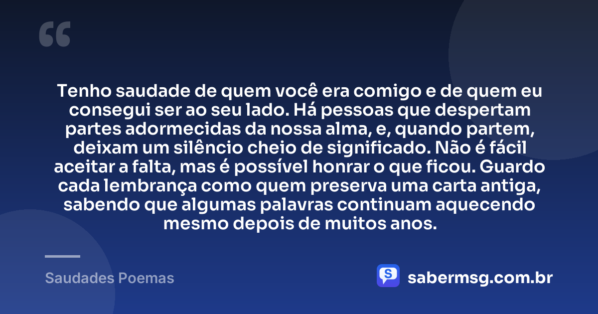 Tenho saudade de quem você era comigo e de quem eu consegui ser ao seu lado. Há pessoas que despertam partes adormecidas da nossa alma, e, quando partem, deixam um silêncio cheio de significado. Não é fácil aceitar a falta, mas é possível honrar o que ficou. Guardo cada lembrança como quem preserva uma carta antiga, sabendo que algumas palavras continuam aquecendo mesmo depois de muitos anos. — Saudades Poemas