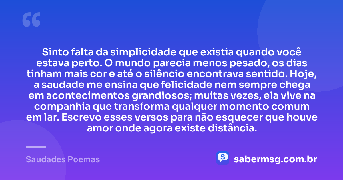 Sinto falta da simplicidade que existia quando você estava perto. O mundo parecia menos pesado, os dias tinham mais cor e até o silêncio encontrava sentido. Hoje, a saudade me ensina que felicidade nem sempre chega em acontecimentos grandiosos; muitas vezes, ela vive na companhia que transforma qualquer momento comum em lar. Escrevo esses versos para não esquecer que houve amor onde agora existe distância. — Saudades Poemas
