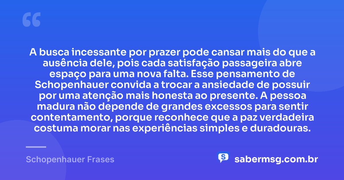 A busca incessante por prazer pode cansar mais do que a ausência dele, pois cada satisfação passageira abre espaço para uma nova falta. Esse pensamento de Schopenhauer convida a trocar a ansiedade de possuir por uma atenção mais honesta ao presente. A pessoa madura não depende de grandes excessos para sentir contentamento, porque reconhece que a paz verdadeira costuma morar nas experiências simples e duradouras. — Schopenhauer Frases