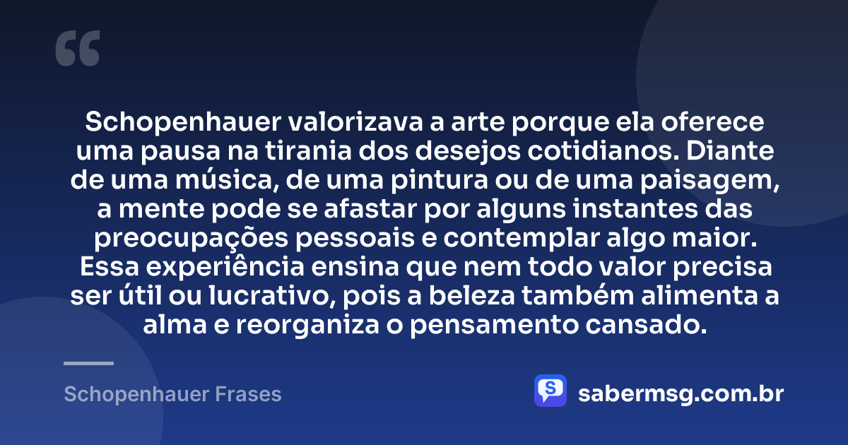 Schopenhauer valorizava a arte porque ela oferece uma pausa na tirania dos desejos cotidianos. Diante de uma música, de uma pintura ou de uma paisagem, a mente pode se afastar por alguns instantes das preocupações pessoais e contemplar algo maior. Essa experiência ensina que nem todo valor precisa ser útil ou lucrativo, pois a beleza também alimenta a alma e reorganiza o pensamento cansado. — Schopenhauer Frases
