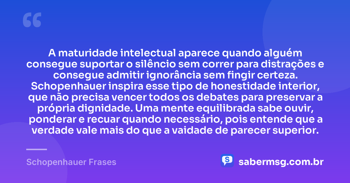 A maturidade intelectual aparece quando alguém consegue suportar o silêncio sem correr para distrações e consegue admitir ignorância sem fingir certeza. Schopenhauer inspira esse tipo de honestidade interior, que não precisa vencer todos os debates para preservar a própria dignidade. Uma mente equilibrada sabe ouvir, ponderar e recuar quando necessário, pois entende que a verdade vale mais do que a vaidade de parecer superior. — Schopenhauer Frases