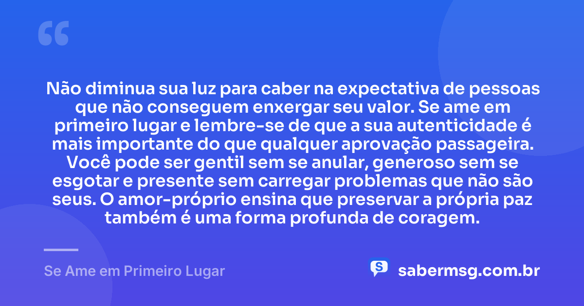 Não diminua sua luz para caber na expectativa de pessoas que não conseguem enxergar seu valor. Se ame em primeiro lugar e lembre-se de que a sua autenticidade é mais importante do que qualquer aprovação passageira. Você pode ser gentil sem se anular, generoso sem se esgotar e presente sem carregar problemas que não são seus. O amor-próprio ensina que preservar a própria paz também é uma forma profunda de coragem. — Se Ame em Primeiro Lugar