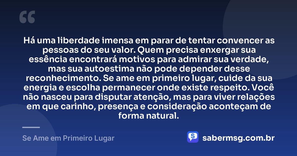 Há uma liberdade imensa em parar de tentar convencer as pessoas do seu valor. Quem precisa enxergar sua essência encontrará motivos para admirar sua verdade, mas sua autoestima não pode depender desse reconhecimento. Se ame em primeiro lugar, cuide da sua energia e escolha permanecer onde existe respeito. Você não nasceu para disputar atenção, mas para viver relações em que carinho, presença e consideração aconteçam de forma natural. — Se Ame em Primeiro Lugar