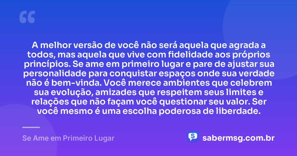 A melhor versão de você não será aquela que agrada a todos, mas aquela que vive com fidelidade aos próprios princípios. Se ame em primeiro lugar e pare de ajustar sua personalidade para conquistar espaços onde sua verdade não é bem-vinda. Você merece ambientes que celebrem sua evolução, amizades que respeitem seus limites e relações que não façam você questionar seu valor. Ser você mesmo é uma escolha poderosa de liberdade. — Se Ame em Primeiro Lugar