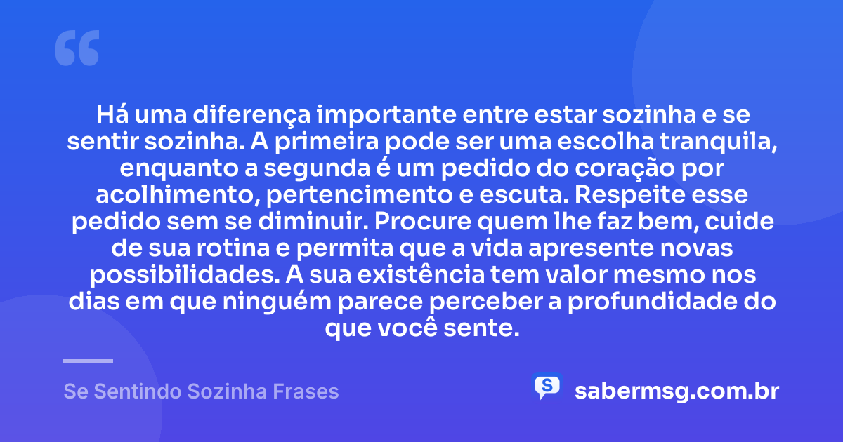Há uma diferença importante entre estar sozinha e se sentir sozinha. A primeira pode ser uma escolha tranquila, enquanto a segunda é um pedido do coração por acolhimento, pertencimento e escuta. Respeite esse pedido sem se diminuir. Procure quem lhe faz bem, cuide de sua rotina e permita que a vida apresente novas possibilidades. A sua existência tem valor mesmo nos dias em que ninguém parece perceber a profundidade do que você sente. — Se Sentindo Sozinha Frases
